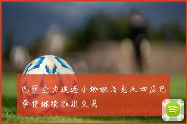 巴萨全力追逐小蜘蛛马竞未回应巴萨将继续推进交易