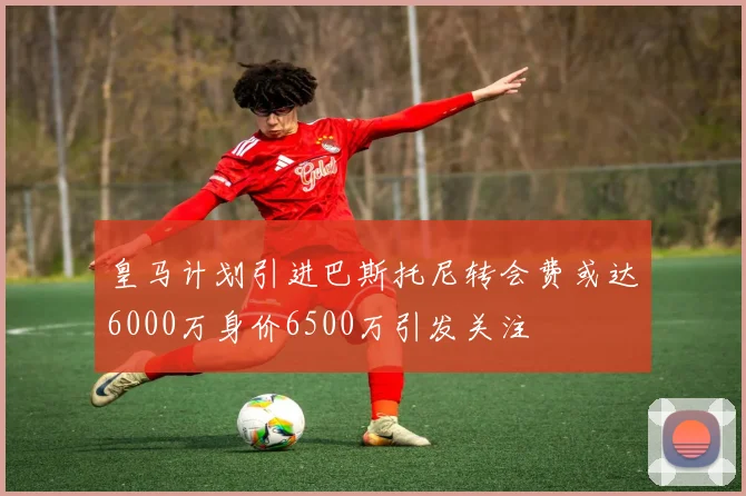 皇马计划引进巴斯托尼转会费或达6000万身价6500万引发关注