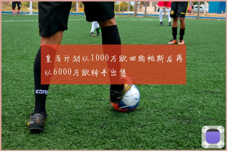 皇马计划以1000万欧回购帕斯后再以6000万欧转手出售
