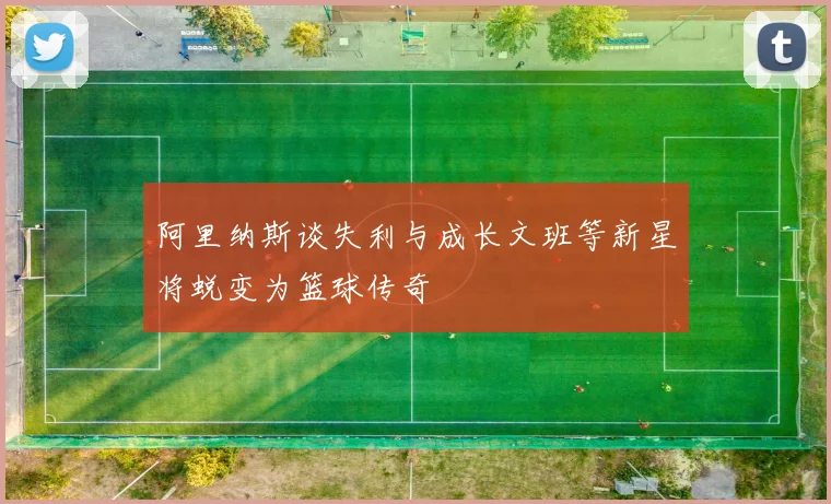 阿里纳斯谈失利与成长文班等新星将蜕变为篮球传奇