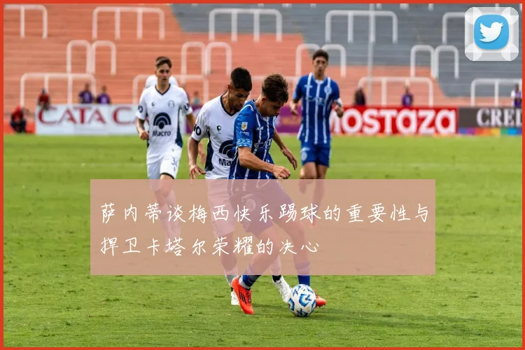 萨内蒂谈梅西快乐踢球的重要性与捍卫卡塔尔荣耀的决心