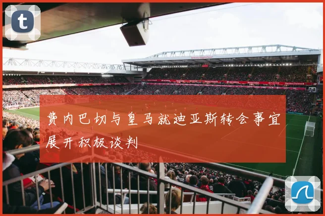 费内巴切与皇马就迪亚斯转会事宜展开积极谈判