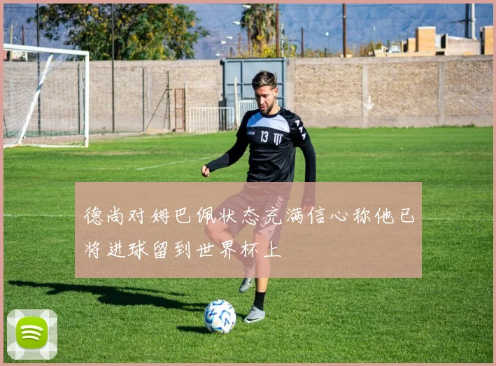 德尚对姆巴佩状态充满信心称他已将进球留到世界杯上