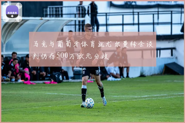 马竞与葡萄牙体育就尤尔曼转会谈判仍存500万欧元分歧