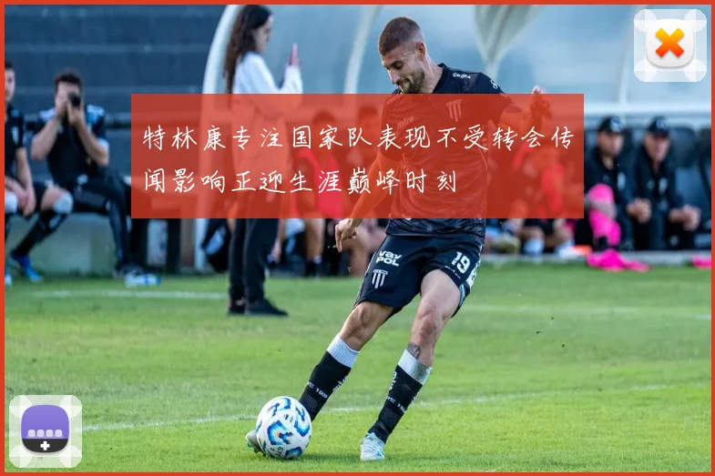 特林康专注国家队表现不受转会传闻影响正迎生涯巅峰时刻