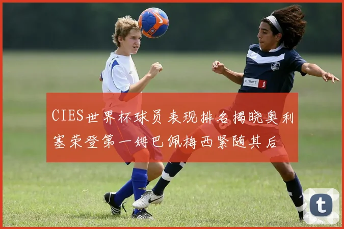 CIES世界杯球员表现排名揭晓奥利塞荣登第一姆巴佩梅西紧随其后