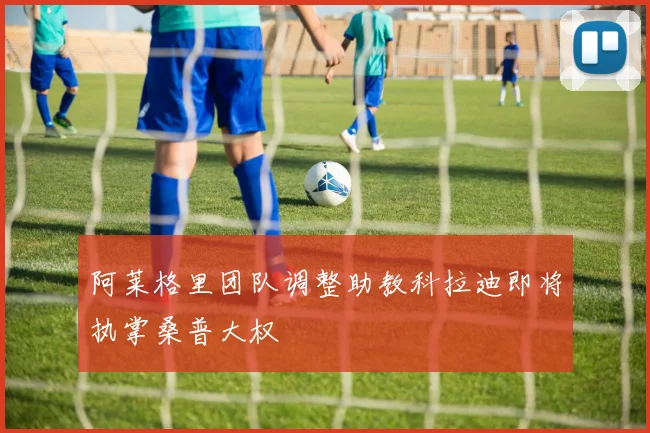 阿莱格里团队调整助教科拉迪即将执掌桑普大权