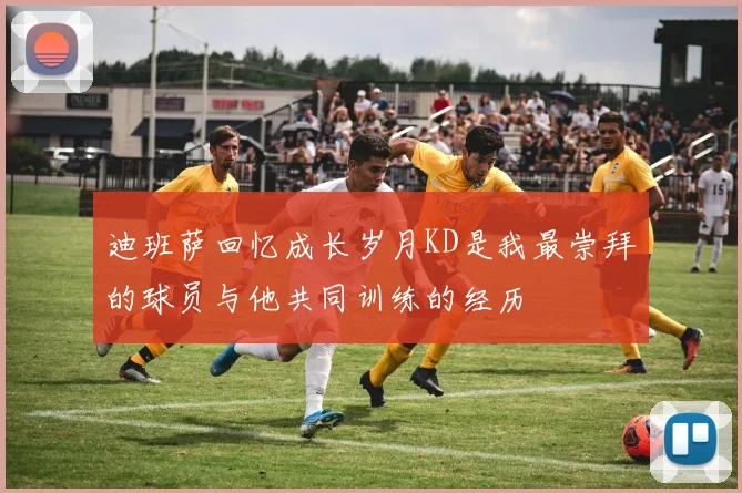 迪班萨回忆成长岁月KD是我最崇拜的球员与他共同训练的经历