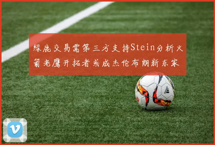 绿鹿交易需第三方支持Stein分析火箭老鹰开拓者或成杰伦布朗新东家